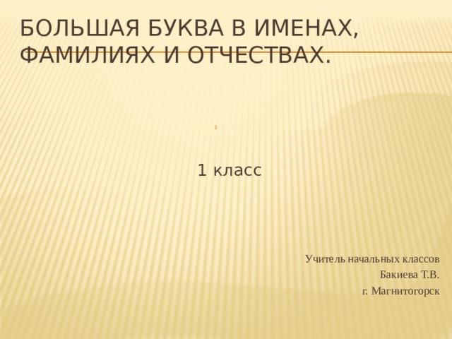 Большая буква в именах, фамилиях и отчествах.   1 класс Учитель начальных классов Бакиева Т.В. г. Магнитогорск 