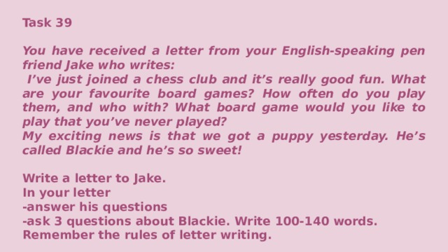 Task 39  You have received a letter from your English-speaking pen friend Jake who writes:  I’ve just joined a chess club and it’s really good fun. What are your favourite board games? How often do you play them, and who with? What board game would you like to play that you’ve never played? My exciting news is that we got a puppy yesterday. He’s called Blackie and he’s so sweet!  Write a letter to Jake. In your letter -answer his questions -ask 3 questions about Blackie. Write 100-140 words. Remember the rules of letter writing.     