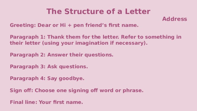 The Structure of a Letter Address Greeting: Dear or Hi + pen friend’s first name.  Paragraph 1: Thank them for the letter. Refer to something in their letter (using your imagination if necessary).  Paragraph 2: Answer their questions.  Paragraph 3: Ask questions.  Paragraph 4: Say goodbye.  Sign off: Choose one signing off word or phrase.  Final line: Your first name.  