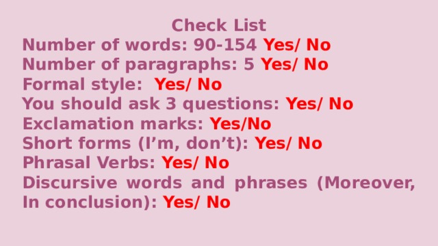 Check List Number of words: 90-154 Yes/ No Number of paragraphs:  5 Yes/ No Formal style: Yes/ No You should ask 3 questions: Yes/ No Exclamation marks: Yes/No Short forms (I’m, don’t): Yes/ No Phrasal Verbs: Yes/ No Discursive words and phrases (Moreover, In conclusion): Yes/ No     