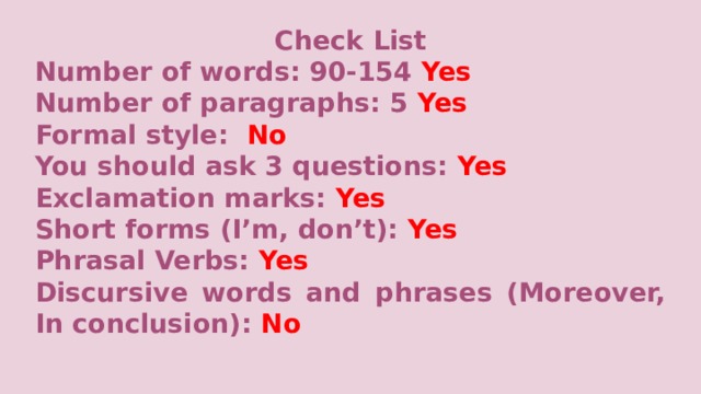 Check List Number of words: 90-154 Yes Number of paragraphs:  5 Yes Formal style: No You should ask 3 questions: Yes Exclamation marks: Yes Short forms (I’m, don’t): Yes Phrasal Verbs: Yes Discursive words and phrases (Moreover, In conclusion): No     