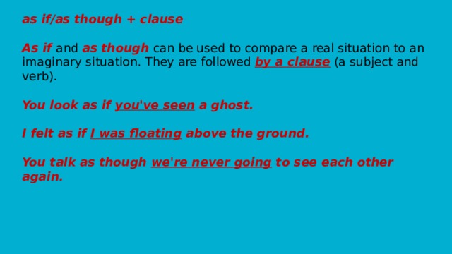 as if/as though + clause   As if and as though can be used to compare a real situation to an imaginary situation. They are followed by a clause (a subject and verb).   You look as if you've seen a ghost.   I felt as if I was floating above the ground.   You talk as though we're never going to see each other again.   
