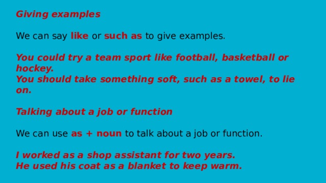 Giving examples   We can say like or such as to give examples.   You could try a team sport like football, basketball or hockey.  You should take something soft, such as a towel, to lie on.    Talking about a job or function   We can use as + noun to talk about a job or function.   I worked as a shop assistant for two years.  He used his coat as a blanket to keep warm.   