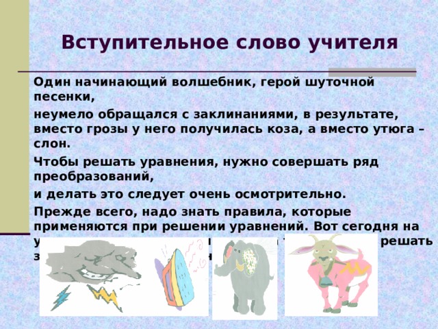 Вступительное слово учителя Один начинающий волшебник, герой шуточной песенки, неумело обращался с заклинаниями, в результате, вместо грозы у него получилась коза, а вместо утюга – слон. Чтобы решать уравнения, нужно совершать ряд преобразований, и делать это следует очень осмотрительно. Прежде всего, надо знать правила, которые применяются при решении уравнений. Вот сегодня на уроке мы повторим эти правила, а также будем решать задачи с помощью уравнений. 