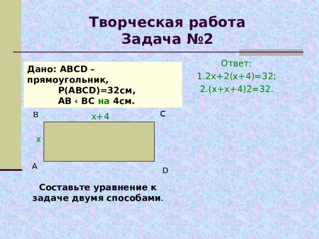 С Творческая работа  Задача №2 Ответ: 1.2х+2(х+4)=32; 2.(х+х+4) 2=32. Дано: АВС D – прямоугольник,  Р(АВС D ) =32 см,  АВ ‹ ВС на 4см. В  х+4 х А D Составьте уравнение к задаче двумя способами . 
