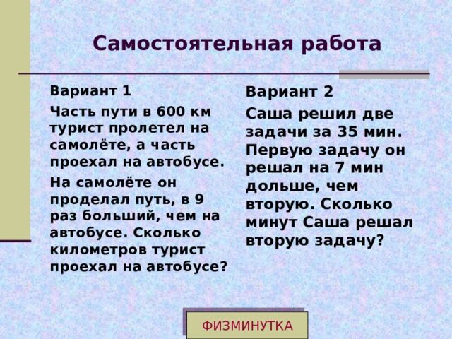Самостоятельная работа Вариант 1 Часть пути в 600 км турист пролетел на самолёте, а часть проехал на автобусе. На самолёте он проделал путь, в 9 раз больший, чем на автобусе. Сколько километров турист проехал на автобусе?  Вариант 2 Саша решил две задачи за 35 мин. Первую задачу он решал на 7 мин дольше, чем вторую. Сколько минут Саша решал вторую задачу? ФИЗМИНУТКА 