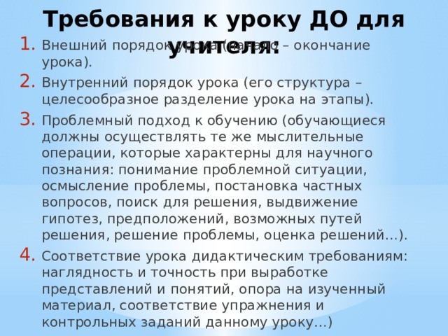 Требования к уроку ДО для учителя: Внешний порядок урока (начало – окончание урока). Внутренний порядок урока (его структура – целесообразное разделение урока на этапы). Проблемный подход к обучению (обучающиеся должны осуществлять те же мыслительные операции, которые характерны для научного познания: понимание проблемной ситуации, осмысление проблемы, постановка частных вопросов, поиск для решения, выдвижение гипотез, предположений, возможных путей решения, решение проблемы, оценка решений…). Соответствие урока дидактическим требованиям: наглядность и точность при выработке представлений и понятий, опора на изученный материал, соответствие упражнения и контрольных заданий данному уроку…) 