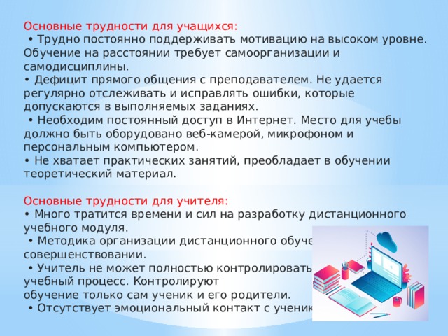 Основные трудности для учащихся:  • Трудно постоянно поддерживать мотивацию на высоком уровне. Обучение на расстоянии требует самоорганизации и самодисциплины. • Дефицит прямого общения с преподавателем. Не удается регулярно отслеживать и исправлять ошибки, которые допускаются в выполняемых заданиях. • Необходим постоянный доступ в Интернет. Место для учебы должно быть оборудовано веб-камерой, микрофоном и персональным компьютером. • Не хватает практических занятий, преобладает в обучении теоретический материал. Основные трудности для учителя: • Много тратится времени и сил на разработку дистанционного учебного модуля. • Методика организации дистанционного обучения нуждается в совершенствовании. • Учитель не может полностью контролировать учебный процесс. Контролируют обучение только сам ученик и его родители. • Отсутствует эмоциональный контакт с учеником.   