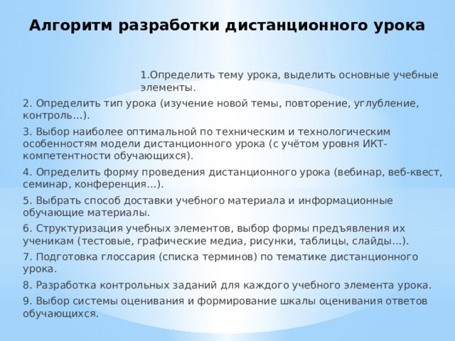 Алгоритм разработки дистанционного урока 1.Определить тему урока, выделить основные учебные элементы. 2. Определить тип урока (изучение новой темы, повторение, углубление, контроль…). 3. Выбор наиболее оптимальной по техническим и технологическим особенностям модели дистанционного урока (с учётом уровня ИКТ-компетентности обучающихся). 4. Определить форму проведения дистанционного урока (вебинар, веб-квест, семинар, конференция…). 5. Выбрать способ доставки учебного материала и информационные обучающие материалы. 6. Структуризация учебных элементов, выбор формы предъявления их ученикам (тестовые, графические медиа, рисунки, таблицы, слайды…). 7. Подготовка глоссария (списка терминов) по тематике дистанционного урока. 8. Разработка контрольных заданий для каждого учебного элемента урока. 9. Выбор системы оценивания и формирование шкалы оценивания ответов обучающихся. 