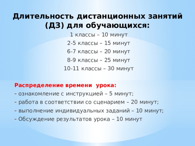 Длительность дистанционных занятий (ДЗ) для обучающихся: 1 классы – 10 минут 2-5 классы – 15 минут 6-7 классы – 20 минут 8-9 классы – 25 минут 10-11 классы – 30 минут Распределение времени урока: ознакомление с инструкцией – 5 минут; работа в соответствии со сценарием – 20 минут; выполнение индивидуальных заданий – 10 минут; Обсуждение результатов урока – 10 минут 