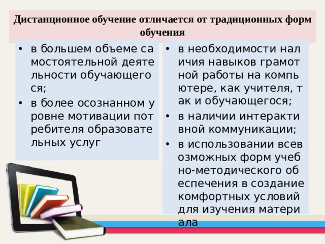 Дистанционное обучение отличается от традиционных форм обучения в большем объеме самостоятельной деятельности обучающегося; в более осознанном уровне мотивации потребителя образовательных услуг в необходимости наличия навыков грамотной работы на компьютере, как учителя, так и обучающегося; в наличии интерактивной коммуникации; в использовании всевозможных форм учебно-методического обеспечения в создание комфортных условий для изучения материала  