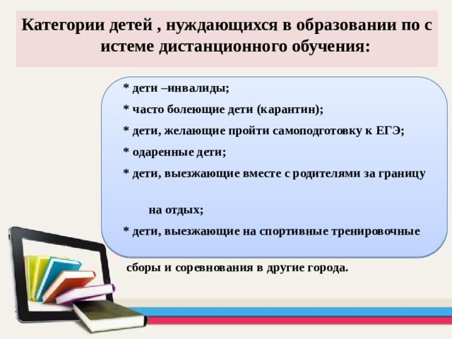 Категории детей , нуждающихся в образовании по системе дистанционного обучения:  * дети –инвалиды;  * часто болеющие дети (карантин);  * дети, желающие пройти самоподготовку к ЕГЭ;  * одаренные дети;  * дети, выезжающие вместе с родителями за границу  на отдых;  * дети, выезжающие на спортивные тренировочные  сборы и соревнования в другие города. 