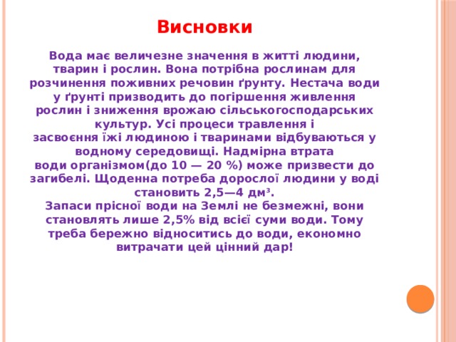 Висновки Вода має величезне значення в житті людини, тварин і рослин. Вона потрібна рослинам для розчинення поживних речовин ґрунту. Нестача води у ґрунті призводить до погіршення живлення рослин і зниження врожаю сільськогосподарських культур. Усі процеси травлення і засвоєння їжі людиною і тваринами відбуваються у водному середовищі. Надмірна втрата води організмом(до 10 — 20 %) може призвести до загибелі. Щоденна потреба дорослої людини у воді становить 2,5—4 дм 3 . Запаси прісної води на Землі не безмежні, вони становлять лише 2,5% від всієї суми води. Тому треба бережно відноситись до води, економно витрачати цей цінний дар! 