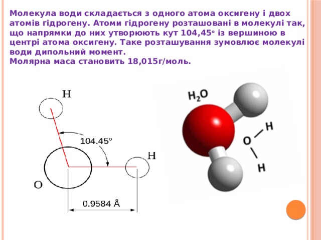 Молекула води складається з одного атома оксигену і двох атомів гідрогену. Атоми гідрогену розташовані в молекулі так, що напрямки до них утворюють кут 104,45 o  із вершиною в центрі атома оксигену. Таке розташування зумовлює молекулі води дипольний момент. Молярна маса становить 18,015г/моль. 
