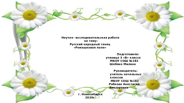      Научно –исследовательская работа  на тему:  Русский народный танец  «Ромашковое поле»   Подготовила:  ученица 3 «В» класса  МБОУ СОШ №182  Шебеко Милана    Руководитель:  учитель начальных  классов  МБОУ СОШ №182  Рябкова Анастасия  Викторовна   г. Новосибирск  2020г.   