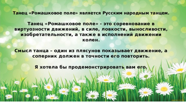 Танец «Ромашковое поле» - это соревнование в виртуозности движений, в силе, ловкости, выносливости, изобретательности, а также в исполнений движении колен.  Смысл танца – один из пласунов показывает движение, а соперник должен в точности повторить. Танец «Ромашковое поле» является Русским народным танцем.  Танец «Ромашковое поле» - это соревнование в виртуозности движений, в силе, ловкости, выносливости, изобретательности, а также в исполнений движении колен.  Смысл танца – один из плясунов показывает движение, а соперник должен в точности его повторить.  Я хотела бы продемонстрировать вам его. 