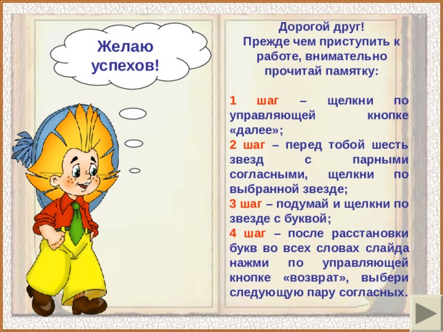 Дорогой друг! Прежде чем приступить к работе, внимательно прочитай памятку: Желаю успехов!  1 шаг – щелкни по управляющей кнопке «далее»; 2 шаг – перед тобой шесть звезд с парными согласными, щелкни по выбранной звезде; 3 шаг – подумай и щелкни по звезде с буквой; 4 шаг – после расстановки букв во всех словах  слайда нажми по управляющей кнопке «возврат»,  выбери следующую пару согласных.  