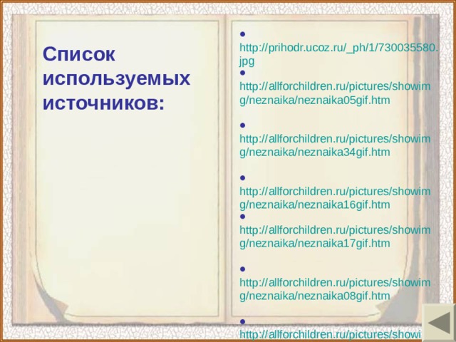 ● http://prihodr.ucoz.ru/_ph/1/730035580.jpg ● http://allforchildren.ru/pictures/showimg/neznaika/neznaika05gif.htm  ● http://allforchildren.ru/pictures/showimg/neznaika/neznaika34gif.htm  ● http://allforchildren.ru/pictures/showimg/neznaika/neznaika16gif.htm ● http://allforchildren.ru/pictures/showimg/neznaika/neznaika17gif.htm  ● http://allforchildren.ru/pictures/showimg/neznaika/neznaika08gif.htm  ● http://allforchildren.ru/pictures/showimg/neznaika/neznaika18gif.htm  ● http://allforchildren.ru/pictures/showimg/neznaika/neznaika23gif.htm ● http://allforchildren.ru/pictures/showimg/neznaika/neznaika33gif.htm Список используемых источников: 