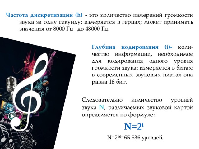 Частота дискретизации (h) - это количество измерений громкости звука за одну секунду; измеряется в герцах; может принимать значения от 8000 Гц до 48000 Гц. Глубина кодирования (i)- коли-чество информации, необходимое для кодирования одного уровня громкости звука; измеряется в битах; в современных звуковых платах она равна 16 бит. Следовательно количество уровней звука N , различаемых звуковой картой определяется по формуле: N=2 i  N=2 16 =65 536 уровней. 