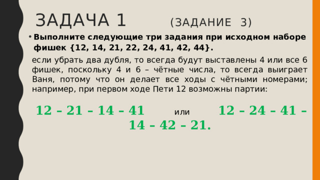 Задача 1 (задание 3) Выполните следующие три задания при исходном наборе фишек {12, 14, 21, 22, 24, 41, 42, 44}. если убрать два дубля, то всегда будут выставлены 4 или все 6 фишек, поскольку 4 и 6 – чётные числа, то всегда выиграет Ваня, потому что он делает все ходы с чётными номерами; например, при первом ходе Пети 12 возможны партии:  12 – 21 – 14 – 41 или 12 – 24 – 41 – 14 – 42 – 21. 