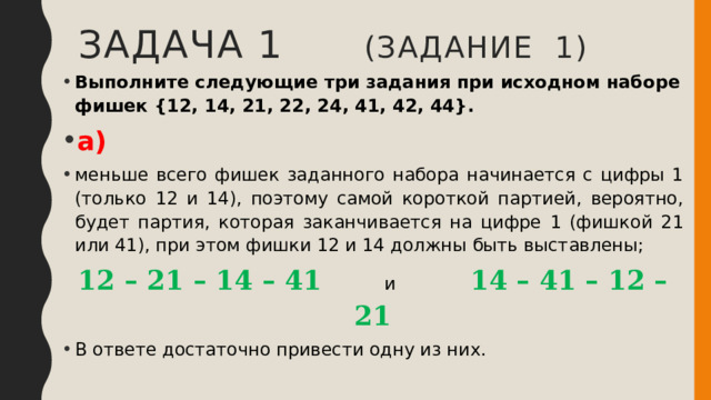 Задача 1 (задание 1) Выполните следующие три задания при исходном наборе фишек {12, 14, 21, 22, 24, 41, 42, 44}. а) меньше всего фишек заданного набора начинается с цифры 1 (только 12 и 14), поэтому самой короткой партией, вероятно, будет партия, которая заканчивается на цифре 1 (фишкой 21 или 41), при этом фишки 12 и 14 должны быть выставлены; 12 – 21 – 14 – 41 и 14 – 41 – 12 – 21 В ответе достаточно привести одну из них. 