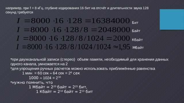 например, при f = 8 кГц, глубине кодирования 16 бит на отсчёт и длительности звука 128 секунд требуется Бит Байт Кбайт Мбайт при двухканальной записи (стерео) объем памяти, необходимый для хранения данных одного канала, умножается на 2 для упрощения ручных расчетов можно использовать приближённые равенства  1 мин = 60 сек  64 сек = 2 6 сек  1000  1024 = 2 10  нужно помнить, что  1 Мбайт = 2 20  байт = 2 23 бит,  1 Кбайт = 2 10  байт = 2 13 бит 