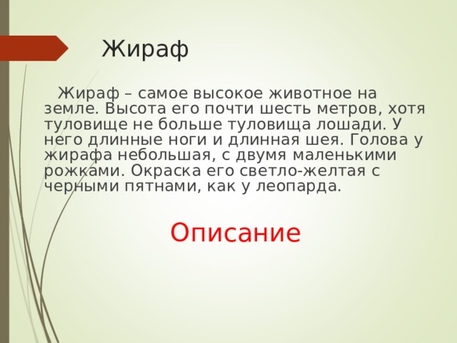 Жираф  Жираф – самое высокое животное на земле. Высота его почти шесть метров, хотя туловище не больше туловища лошади. У него длинные ноги и длинная шея. Голова у жирафа небольшая, с двумя маленькими рожками. Окраска его светло-желтая с черными пятнами, как у леопарда.  Описание 