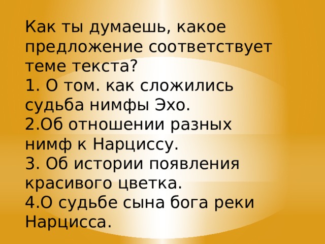 Как ты думаешь, какое предложение соответствует теме текста? 1. О том. как сложились судьба нимфы Эхо. 2.Об отношении разных нимф к Нарциссу. 3. Об истории появления красивого цветка. 4.О судьбе сына бога реки Нарцисса. 