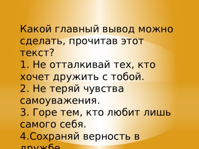 Какой главный вывод можно сделать, прочитав этот текст? 1. Не отталкивай тех, кто хочет дружить с тобой. 2. Не теряй чувства самоуважения. 3. Горе тем, кто любит лишь самого себя. 4.Сохраняй верность в дружбе. 