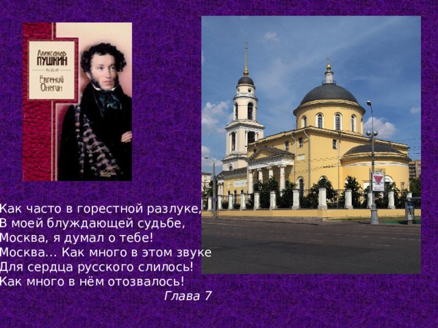 Как часто в горестной разлуке, В моей блуждающей судьбе, Москва, я думал о тебе! Москва… Как много в этом звуке Для сердца русского слилось! Как много в нём отозвалось! Глава 7  