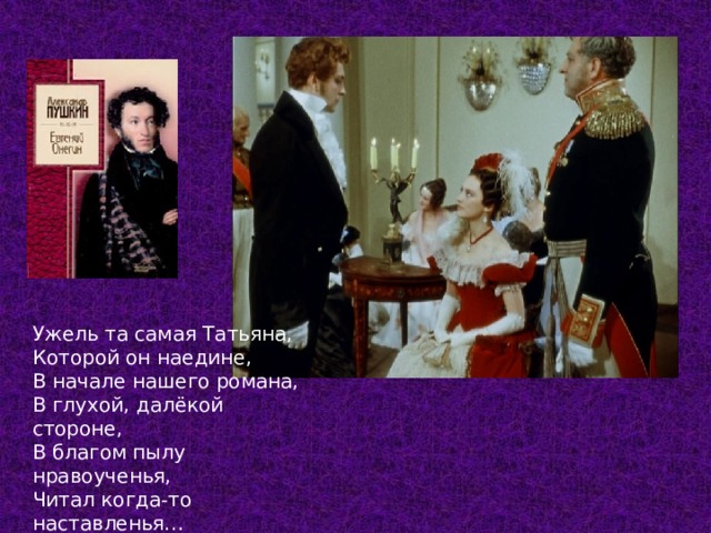 Ужель та самая Татьяна, Которой он наедине, В начале нашего романа, В глухой, далёкой стороне, В благом пылу нравоученья, Читал когда-то наставленья… Глава 8  