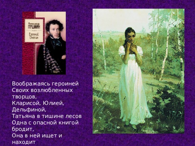 Воображаясь героиней Своих возлюбленных творцов, Кларисой, Юлией, Дельфиной, Татьяна в тишине лесов Одна с опасной книгой бродит, Она в ней ищет и находит Свой тайный жар, свои мечты… Глава 3  