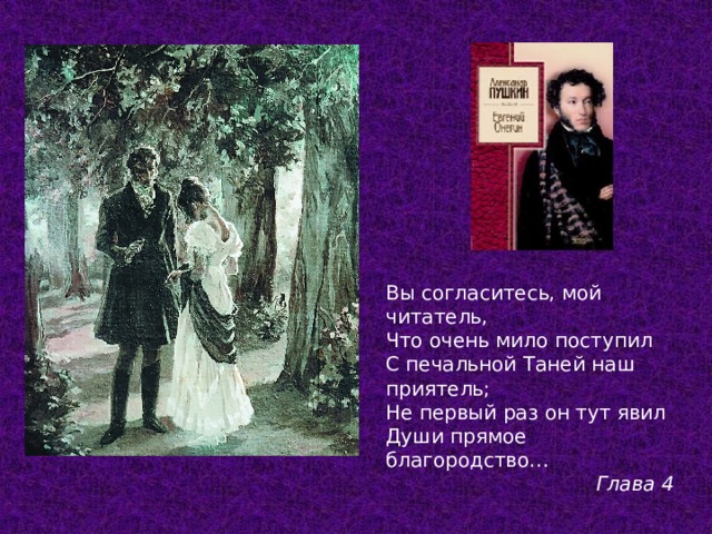 Вы согласитесь, мой читатель, Что очень мило поступил С печальной Таней наш приятель; Не первый раз он тут явил Души прямое благородство… Глава 4  