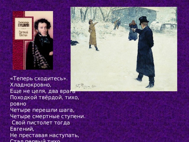 «Теперь сходитесь». Хладнокровно, Еще не целя, два врага Походкой твёрдой, тихо, ровно Четыре перешли шага, Четыре смертные ступени.  Свой пистолет тогда Евгений, Не преставая наступать, Стал первый тихо подымать. Глава 6  