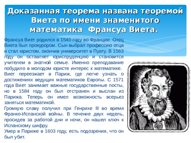 Доказанная теорема названа теоремой Виета по имени знаменитого математика Франсуа Виета. Франсуа Виет родился в 1540 году во Франции. Отец Виета был прокурором. Сын выбрал профессию отца и стал юристом, окончив университет в Пуату. В 1563 году он оставляет юриспруденцию и становится учителем в знатной семье. Именно преподавание побудило в молодом юристе интерес к математике.  Виет переезжает в Париж, где легче узнать о достижениях ведущих математиков Европы. С 1571 года Виет занимает важные государственные посты, но в 1584 году он был отстранен и выслан из Парижа. Теперь он имел возможность всерьез заняться математикой. Громкую славу получил при Генрихе lll во время Франко-Испанской войны. В течение двух недель, просидев за работой дни и ночи, он нашел ключ к Испанскому шифру. Умер в Париже в 1603 году, есть подозрения, что он был убит. 