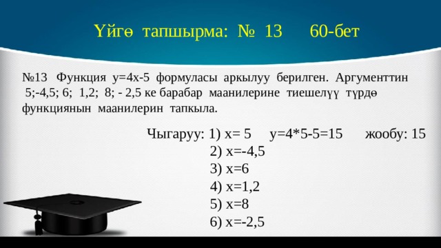 Үйгө тапшырма: № 13 60-бет № 13 Функция у=4х-5 формуласы аркылуу берилген. Аргументтин 5;-4,5; 6; 1,2; 8; - 2,5 ке барабар маанилерине тиешелүү түрдө функциянын маанилерин тапкыла. Чыгаруу: 1) х= 5 у=4*5-5=15 жообу: 15  2) х=-4,5  3) х=6  4) х=1,2  5) х=8  6) х=-2,5 
