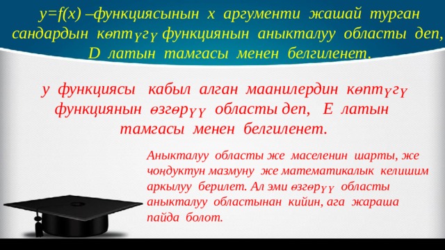 y=f(x) –функциясынын х аргументи жашай турган сандардын көптүгү функциянын аныкталуу областы деп, D латын тамгасы менен белгиленет.  у функциясы кабыл алган маанилердин көптүгү функциянын өзгөрүү областы деп, Е латын тамгасы менен белгиленет. Аныкталуу областы же маселенин шарты, же чоңдуктун мазмуну же математикалык келишим аркылуу берилет. Ал эми өзгөрүү областы аныкталуу областынан кийин, ага жараша пайда болот. 