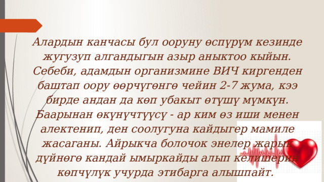 Алардын канчасы бул ооруну өспүрүм кезинде жугузуп алгандыгын азыр аныктоо кыйын. Себеби, адамдын организмине ВИЧ киргенден баштап оору өөрчүгөнгө чейин 2-7 жума, кээ бирде андан да көп убакыт өтүшү мүмкүн. Баарынан өкүнүчтүүсү - ар ким өз иши менен алектенип, ден соолугуна кайдыгер мамиле жасаганы. Айрыкча болочок энелер жарык дүйнөгө кандай ымыркайды алып келишерин көпчүлүк учурда этибарга алышпайт. 