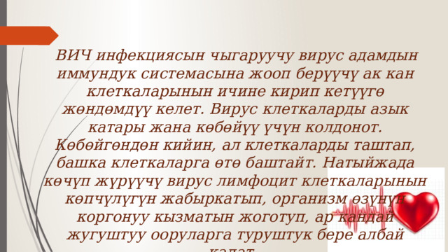  ВИЧ инфекциясын чыгаруучу вирус адамдын иммундук системасына жооп берүүчү ак кан клеткаларынын ичине кирип кетүүгө жөндөмдүү келет. Вирус клеткаларды азык катары жана көбөйүү үчүн колдонот. Көбөйгөндөн кийин, ал клеткаларды таштап, башка клеткаларга өтө баштайт. Натыйжада көчүп жүрүүчү вирус лимфоцит клеткаларынын көпчүлүгүн жабыркатып, организм өзүнүн коргонуу кызматын жоготуп, ар кандай жугуштуу ооруларга туруштук бере албай калат. 