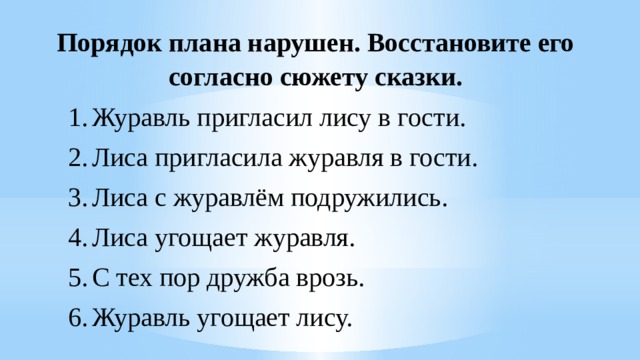 Порядок плана нарушен. Восстановите его согласно сюжету сказки. Журавль пригласил лису в гости. Лиса пригласила журавля в гости. Лиса с журавлём подружились. Лиса угощает журавля. С тех пор дружба врозь. Журавль угощает лису. 