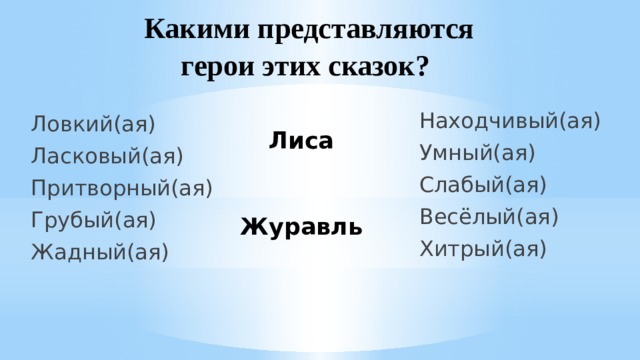 Какими представляются герои этих сказок? Находчивый(ая) Умный(ая) Слабый(ая) Весёлый(ая) Хитрый(ая) Ловкий(ая) Ласковый(ая) Притворный(ая) Грубый(ая) Жадный(ая) Лиса    Журавль 
