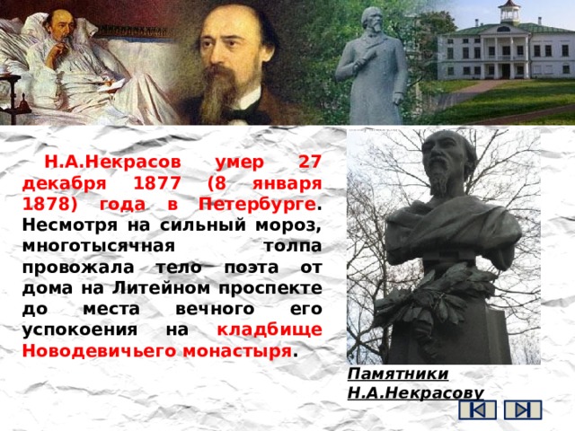 Н.А.Некрасов умер 27 декабря 1877 (8 января 1878) года в Петербурге . Несмотря на сильный мороз, многотысячная толпа провожала тело поэта от дома на Литейном проспекте до места вечного его успокоения на кладбище Новодевичьего монастыря .   Памятники Н.А.Некрасову 