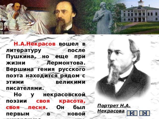 Н.А.Некрасов вошел в литературу после Пушкина, но еще при жизни Лермонтова. Вершина гения русского поэта находится рядом с этими великими писателями. Но у некрасовской поэзии своя красота, своя песня . Он был первым в новой литературе, кто заговорил о подневольном труде крестьянина, о тяжкой участи рабочих, о детях-рабах на фабриках и заводах. Портрет Н.А. Некрасова 