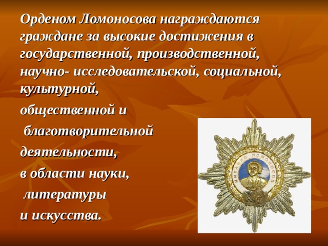 Орденом Ломоносова награждаются граждане за высокие достижения в государственной, производственной, научно- исследовательской, социальной, культурной, общественной и  благотворительной деятельности, в области науки,  литературы и искусства.  