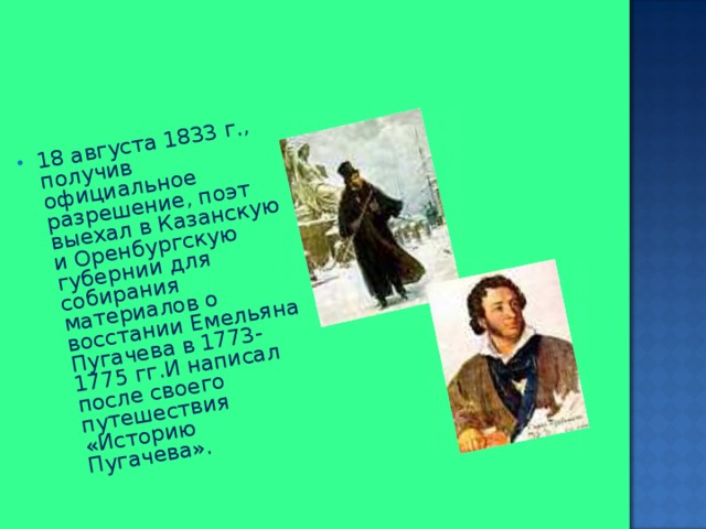 18 августа 1833 г., получив официальное разрешение, поэт выехал в Казанскую и Оренбургскую губернии для собирания материалов о восстании Емельяна Пугачева в 1773-1775 гг.И написал после своего путешествия «Историю Пугачева». 