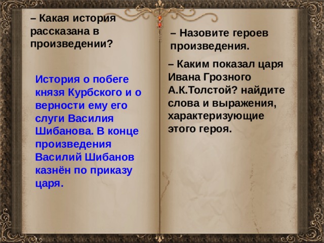 – Какая история рассказана в произведении? – Назовите героев произведения. – Каким показал царя Ивана Грозного А.К.Толстой? найдите слова и выражения, характеризующие этого героя. История о побеге князя Курбского и о верности ему его слуги Василия Шибанова. В конце произведения Василий Шибанов казнён по приказу царя. 