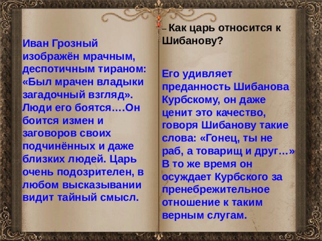 – Как царь относится к Шибанову? Иван Грозный изображён мрачным, деспотичным тираном: «Был мрачен владыки загадочный взгляд». Люди его боятся….Он боится измен и заговоров своих подчинённых и даже близких людей. Царь очень подозрителен, в любом высказывании видит тайный смысл. Его удивляет преданность Шибанова Курбскому, он даже ценит это качество, говоря Шибанову такие слова: «Гонец, ты не раб, а товарищ и друг…» В то же время он осуждает Курбского за пренебрежительное отношение к таким верным слугам. 