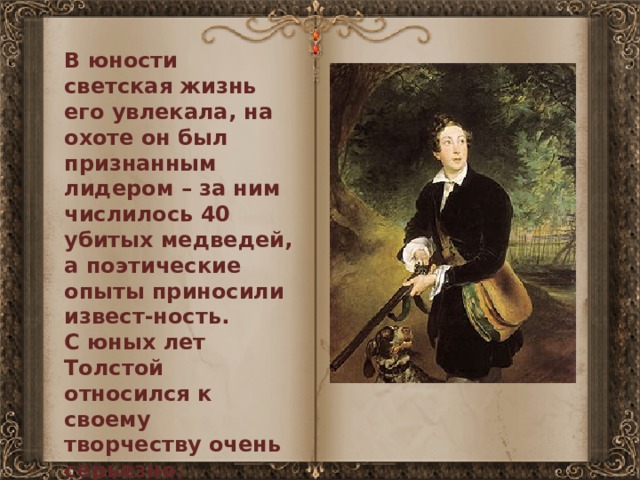 В юности светская жизнь его увлекала, на охоте он был признанным лидером – за ним числилось 40 убитых медведей, а поэтические опыты приносили извест-ность. С юных лет Толстой относился к своему творчеству очень серьезно. 