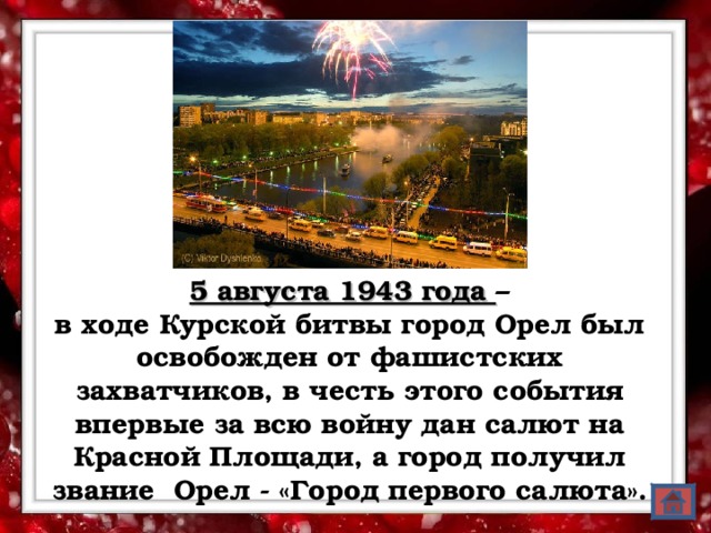 5 августа 1943 года – в ходе Курской битвы город Орел был освобожден от фашистских захватчиков, в честь этого события впервые за всю войну дан салют на Красной Площади, а город получил звание Орел - «Город первого салюта».  