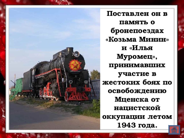 Поставлен он в память о бронепоездах «Козьма Минин» и «Илья Муромец», принимавших участие в жестоких боях по освобождению Мценска от нацистской оккупации летом 1943 года.  